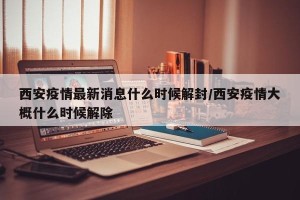 西安疫情最新消息什么时候解封/西安疫情大概什么时候解除