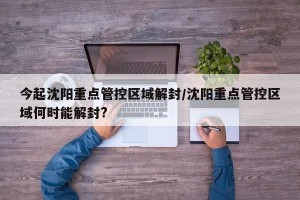 今起沈阳重点管控区域解封/沈阳重点管控区域何时能解封?