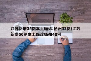 江苏新增35例本土确诊:扬州32例/江苏新增50例本土确诊扬州48例