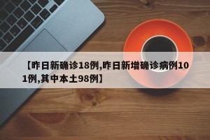【昨日新确诊18例,昨日新增确诊病例101例,其中本土98例】