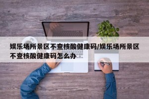 娱乐场所景区不查核酸健康码/娱乐场所景区不查核酸健康码怎么办