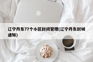 辽宁丹东77个小区封闭管理(辽宁丹东封城通知)