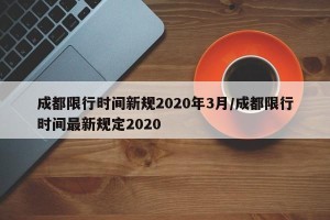 成都限行时间新规2020年3月/成都限行时间最新规定2020