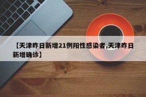 【天津昨日新增21例阳性感染者,天津昨日新增确诊】