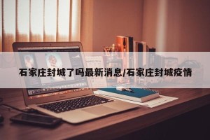 石家庄封城了吗最新消息/石家庄封城疫情