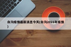 白沟疫情最新消息今天(白沟2021年疫情)