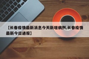 【长春疫情最新消息今天新增病例,长春疫情最新今日通报】