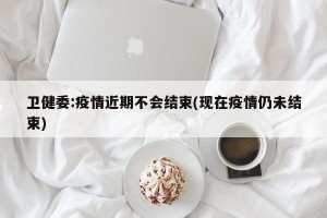 卫健委:疫情近期不会结束(现在疫情仍未结束)