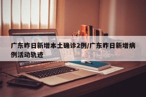 广东昨日新增本土确诊2例/广东昨日新增病例活动轨迹