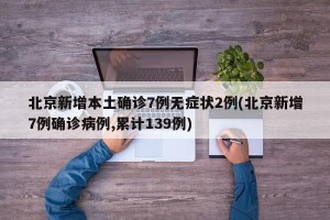 北京新增本土确诊7例无症状2例(北京新增7例确诊病例,累计139例)