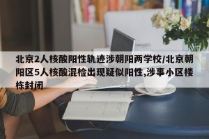 北京2人核酸阳性轨迹涉朝阳两学校/北京朝阳区5人核酸混检出现疑似阳性,涉事小区楼栋封闭