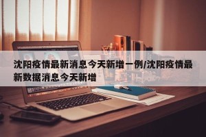 沈阳疫情最新消息今天新增一例/沈阳疫情最新数据消息今天新增