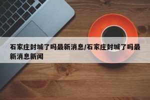 石家庄封城了吗最新消息/石家庄封城了吗最新消息新闻