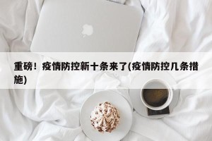 重磅！疫情防控新十条来了(疫情防控几条措施)
