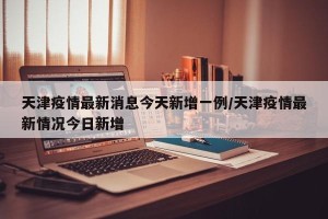天津疫情最新消息今天新增一例/天津疫情最新情况今日新增