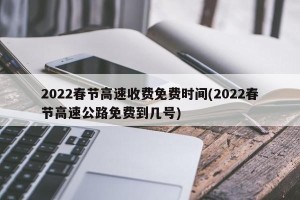2022春节高速收费免费时间(2022春节高速公路免费到几号)