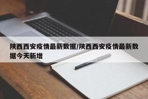 陕西西安疫情最新数据/陕西西安疫情最新数据今天新增