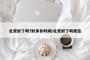 北京封了吗?封多长时间/北京封了吗现在