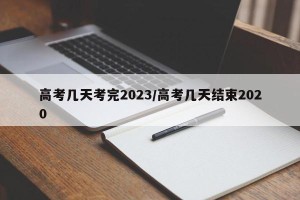 高考几天考完2023/高考几天结束2020