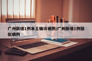 广州新增1例本土确诊病例/广州新增1例疑似病例