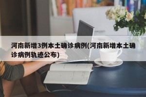 河南新增3例本土确诊病例(河南新增本土确诊病例轨迹公布)