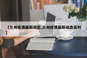 【兰州疫情最新动态,兰州疫情最新动态实时】