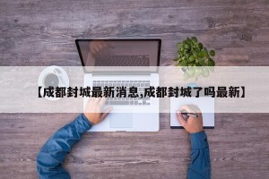 【成都封城最新消息,成都封城了吗最新】