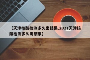 【天津核酸检测多久出结果,2021天津核酸检测多久出结果】