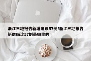 浙江三地报告新增确诊57例/浙江三地报告新增确诊57例是哪里的