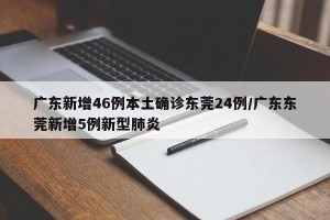 广东新增46例本土确诊东莞24例/广东东莞新增5例新型肺炎
