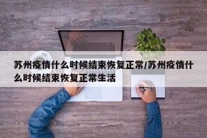 苏州疫情什么时候结束恢复正常/苏州疫情什么时候结束恢复正常生活