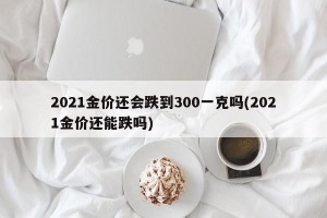 2021金价还会跌到300一克吗(2021金价还能跌吗)