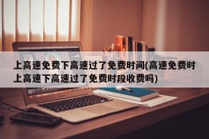 上高速免费下高速过了免费时间(高速免费时上高速下高速过了免费时段收费吗)