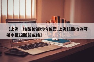 【上海一核酸检测机构被罚,上海核酸检测可疑小区拉起警戒线】