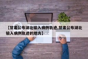 【甘肃公布湖北输入病例轨迹,甘肃公布湖北输入病例轨迹的地方】