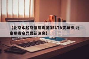 【北京本起疫情病毒属DELTA变异株,北京病毒变异最新消息】
