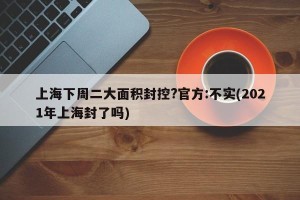 上海下周二大面积封控?官方:不实(2021年上海封了吗)