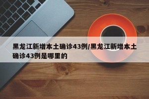 黑龙江新增本土确诊43例/黑龙江新增本土确诊43例是哪里的