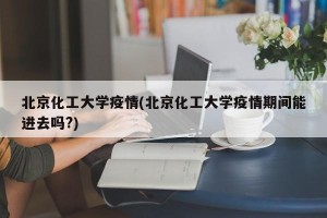 北京化工大学疫情(北京化工大学疫情期间能进去吗?)