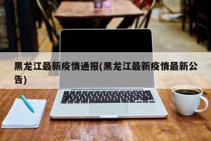 黑龙江最新疫情通报(黑龙江最新疫情最新公告)