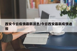 西安今日疫情最新消息/今日西安最新疫情通报