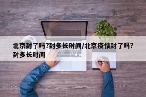 北京封了吗?封多长时间/北京疫情封了吗?封多长时间